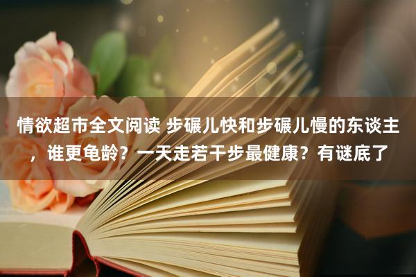 情欲超市全文阅读 步碾儿快和步碾儿慢的东谈主，谁更龟龄？一天走若干步最健康？有谜底了