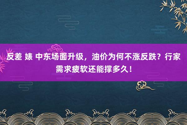 反差 婊 中东场面升级，油价为何不涨反跌？行家需求疲软还能撑多久！