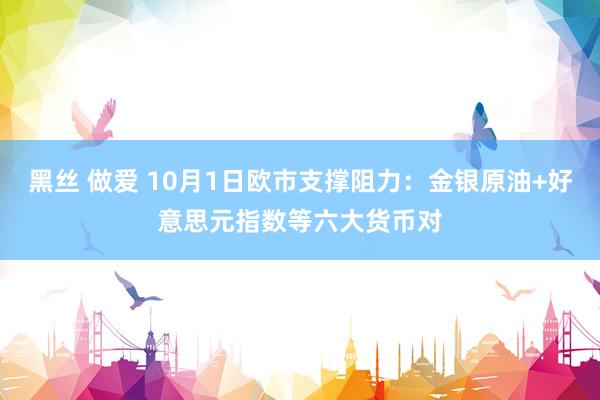 黑丝 做爱 10月1日欧市支撑阻力：金银原油+好意思元指数等六大货币对