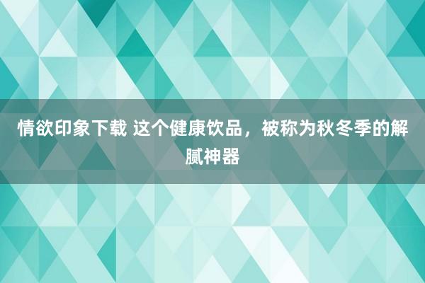 情欲印象下载 这个健康饮品，被称为秋冬季的解腻神器