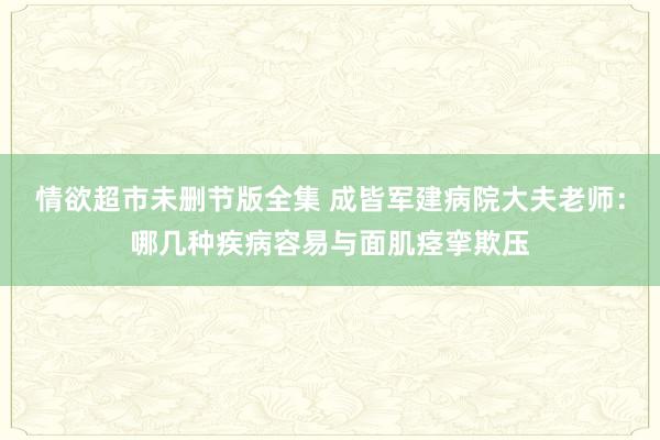 情欲超市未删节版全集 成皆军建病院大夫老师：哪几种疾病容易与面肌痉挛欺压