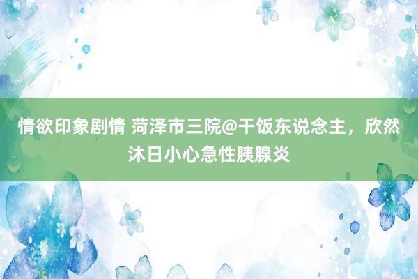 情欲印象剧情 菏泽市三院@干饭东说念主，欣然沐日小心急性胰腺炎