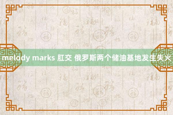 melody marks 肛交 俄罗斯两个储油基地发生失火