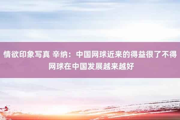 情欲印象写真 辛纳：中国网球近来的得益很了不得 网球在中国发展越来越好