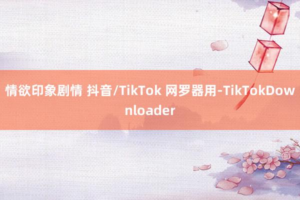 情欲印象剧情 抖音/TikTok 网罗器用-TikTokDownloader