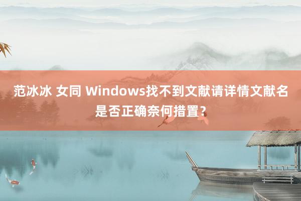 范冰冰 女同 Windows找不到文献请详情文献名是否正确奈何措置？