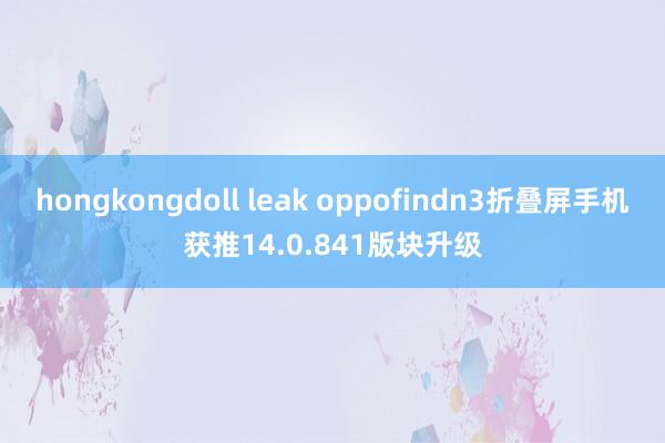 hongkongdoll leak oppofindn3折叠屏手机获推14.0.841版块升级