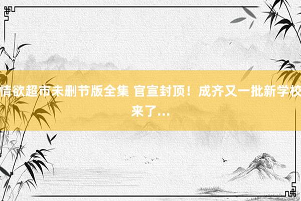 情欲超市未删节版全集 官宣封顶！成齐又一批新学校来了...