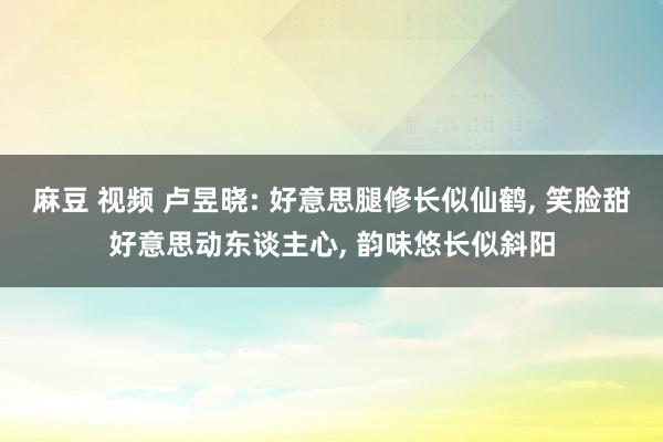 麻豆 视频 卢昱晓: 好意思腿修长似仙鹤， 笑脸甜好意思动东谈主心， 韵味悠长似斜阳