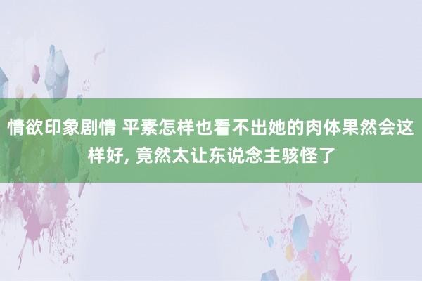 情欲印象剧情 平素怎样也看不出她的肉体果然会这样好， 竟然太让东说念主骇怪了