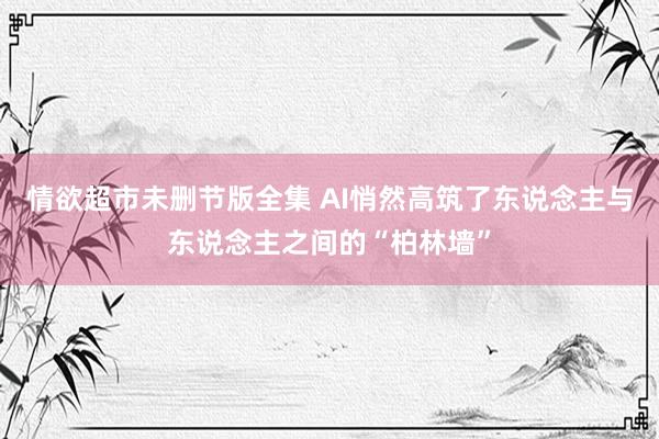 情欲超市未删节版全集 AI悄然高筑了东说念主与东说念主之间的“柏林墙”