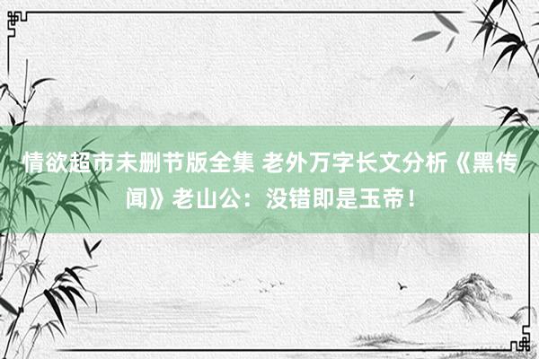 情欲超市未删节版全集 老外万字长文分析《黑传闻》老山公：没错即是玉帝！