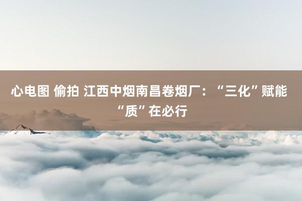 心电图 偷拍 江西中烟南昌卷烟厂：“三化”赋能 “质”在必行