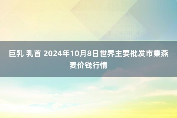 巨乳 乳首 2024年10月8日世界主要批发市集燕麦价钱行情