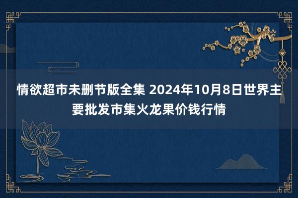 情欲超市未删节版全集 2024年10月8日世界主要批发市集火龙果价钱行情