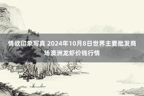 情欲印象写真 2024年10月8日世界主要批发商场澳洲龙虾价钱行情