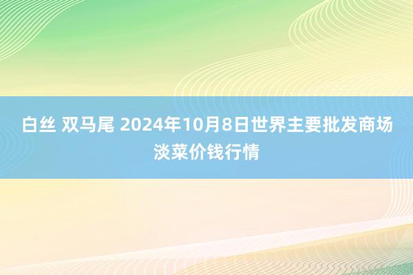 白丝 双马尾 2024年10月8日世界主要批发商场淡菜价钱行情