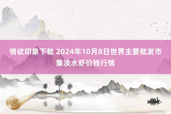 情欲印象下载 2024年10月8日世界主要批发市集淡水虾价钱行情