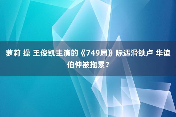 萝莉 操 王俊凯主演的《749局》际遇滑铁卢 华谊伯仲被拖累？