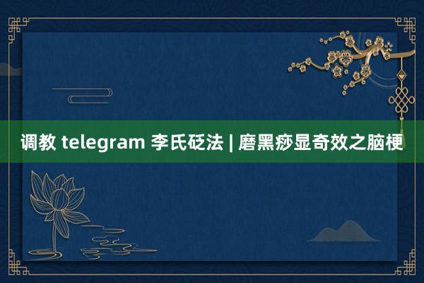 调教 telegram 李氏砭法 | 磨黑痧显奇效之脑梗