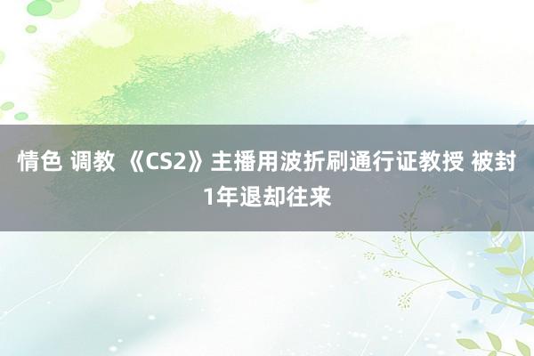 情色 调教 《CS2》主播用波折刷通行证教授 被封1年退却往来