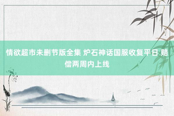 情欲超市未删节版全集 炉石神话国服收复平日 赔偿两周内上线