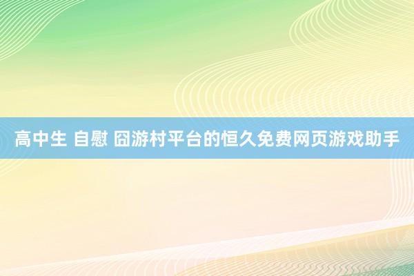 高中生 自慰 囧游村平台的恒久免费网页游戏助手