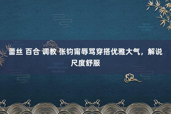 蕾丝 百合 调教 张钧甯辱骂穿搭优雅大气，解说尺度舒服