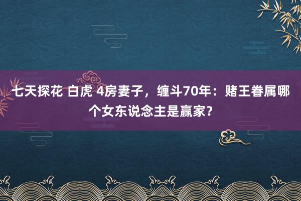 七天探花 白虎 4房妻子，缠斗70年：赌王眷属哪个女东说念主是赢家？