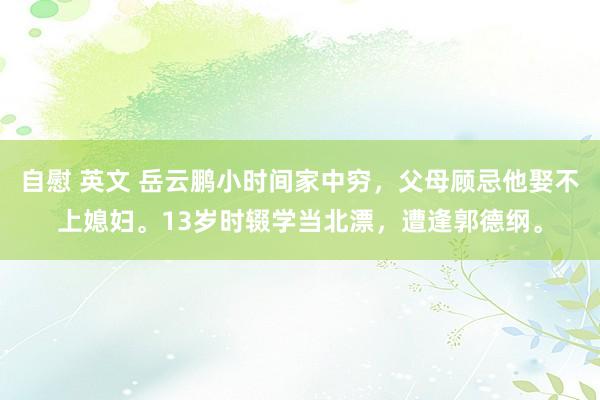 自慰 英文 岳云鹏小时间家中穷，父母顾忌他娶不上媳妇。13岁时辍学当北漂，遭逢郭德纲。