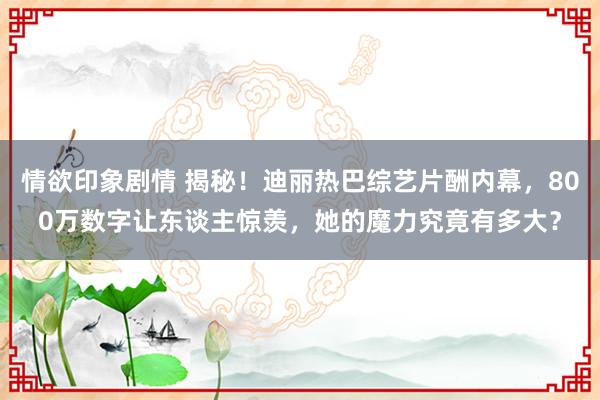 情欲印象剧情 揭秘！迪丽热巴综艺片酬内幕，800万数字让东谈主惊羡，她的魔力究竟有多大？