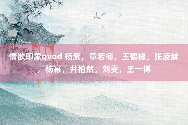 情欲印象qvod 杨紫，章若楠，王鹤棣，张凌赫，杨幂，井柏然，刘雯，王一博