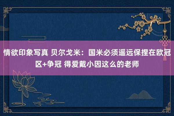 情欲印象写真 贝尔戈米：国米必须遥远保捏在欧冠区+争冠 得爱戴小因这么的老师