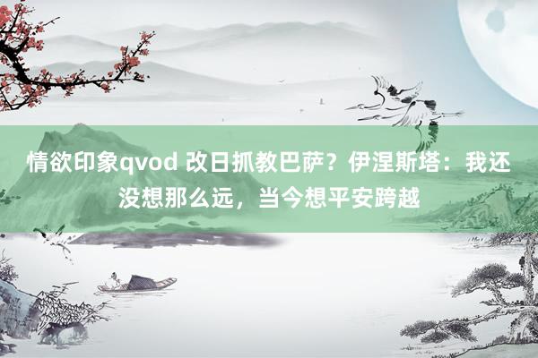 情欲印象qvod 改日抓教巴萨？伊涅斯塔：我还没想那么远，当今想平安跨越