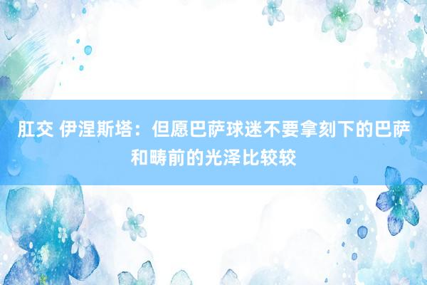 肛交 伊涅斯塔：但愿巴萨球迷不要拿刻下的巴萨和畴前的光泽比较较