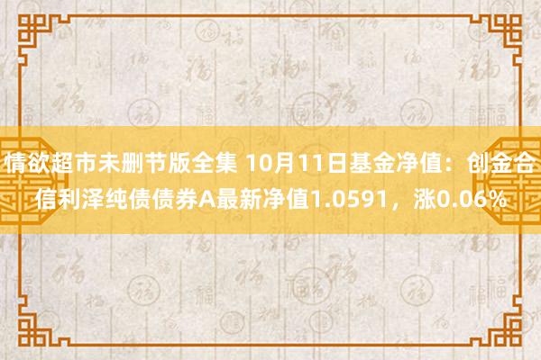 情欲超市未删节版全集 10月11日基金净值：创金合信利泽纯债债券A最新净值1.0591，涨0.06%