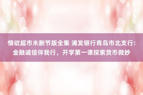 情欲超市未删节版全集 浦发银行青岛市北支行：金融诚信伴我行，开学第一课探索货币微妙