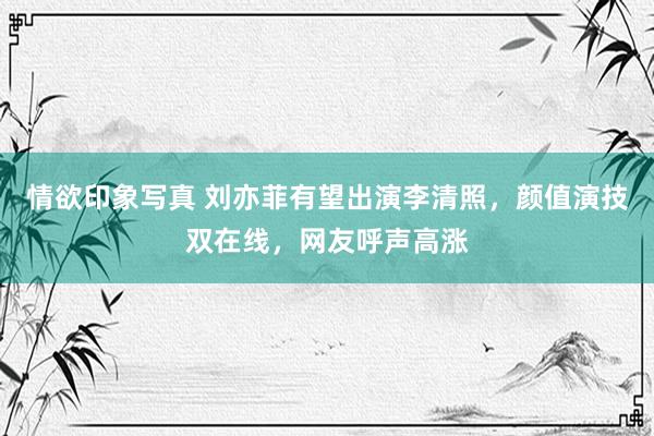 情欲印象写真 刘亦菲有望出演李清照，颜值演技双在线，网友呼声高涨