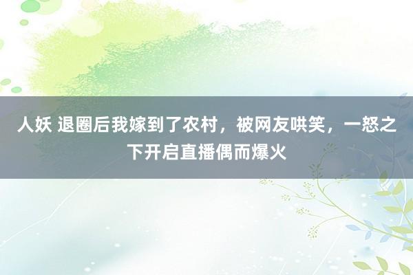 人妖 退圈后我嫁到了农村，被网友哄笑，一怒之下开启直播偶而爆火