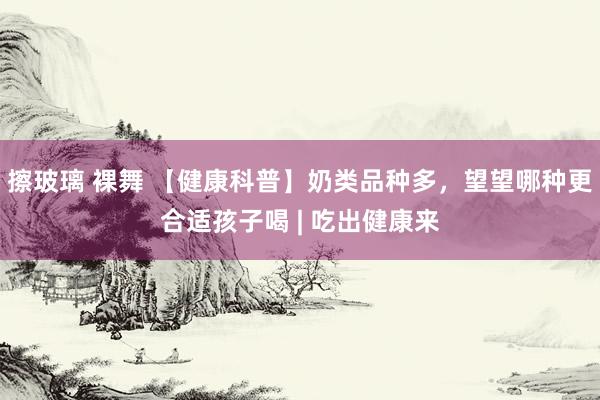 擦玻璃 裸舞 【健康科普】奶类品种多，望望哪种更合适孩子喝 | 吃出健康来