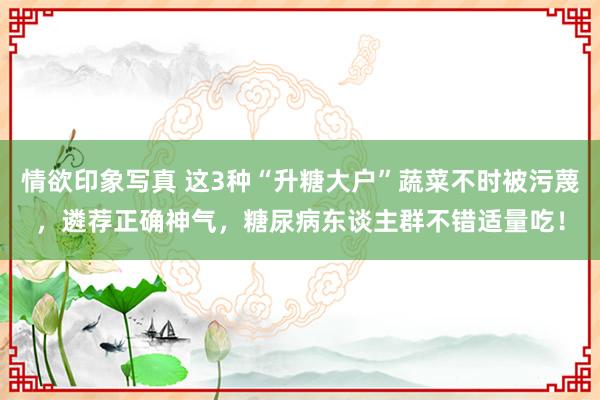 情欲印象写真 这3种“升糖大户”蔬菜不时被污蔑，遴荐正确神气，糖尿病东谈主群不错适量吃！