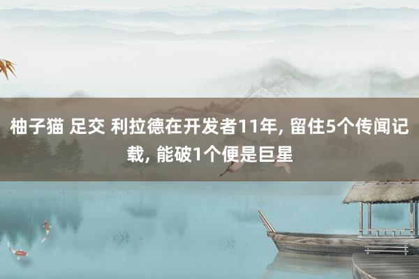 柚子猫 足交 利拉德在开发者11年， 留住5个传闻记载， 能破1个便是巨星