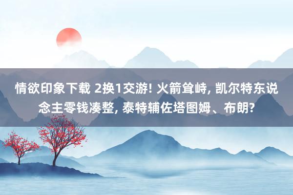 情欲印象下载 2换1交游! 火箭耸峙， 凯尔特东说念主零钱凑整， 泰特辅佐塔图姆、布朗?