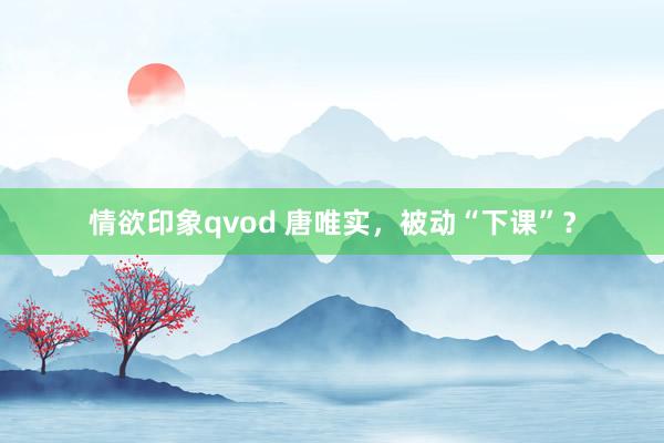 情欲印象qvod 唐唯实，被动“下课”？