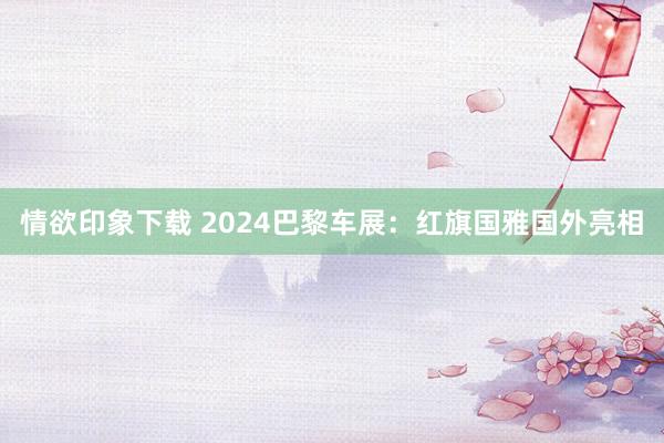 情欲印象下载 2024巴黎车展：红旗国雅国外亮相