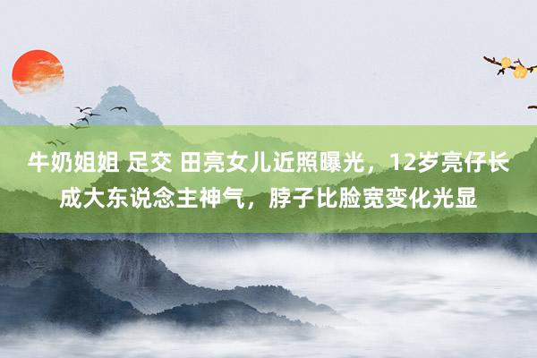 牛奶姐姐 足交 田亮女儿近照曝光，12岁亮仔长成大东说念主神气，脖子比脸宽变化光显