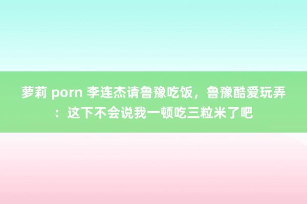 萝莉 porn 李连杰请鲁豫吃饭，鲁豫酷爱玩弄：这下不会说我一顿吃三粒米了吧