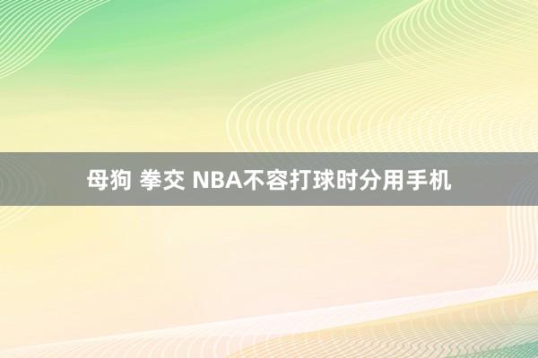 母狗 拳交 NBA不容打球时分用手机