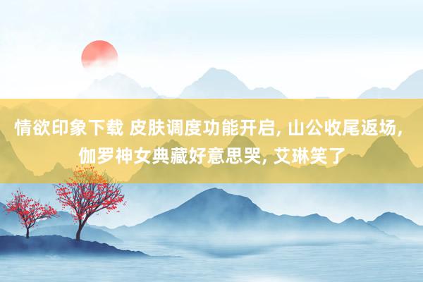 情欲印象下载 皮肤调度功能开启， 山公收尾返场， 伽罗神女典藏好意思哭， 艾琳笑了