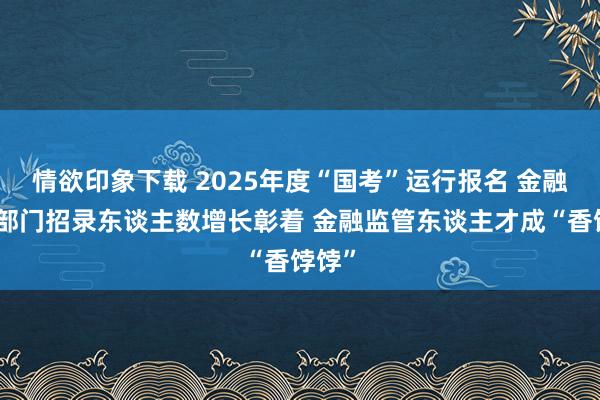 情欲印象下载 2025年度“国考”运行报名 金融责罚部门招录东谈主数增长彰着 金融监管东谈主才成“香饽饽”